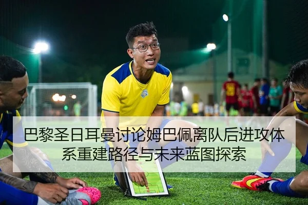 巴黎圣日耳曼讨论姆巴佩离队后进攻体系重建路径与未来蓝图探索