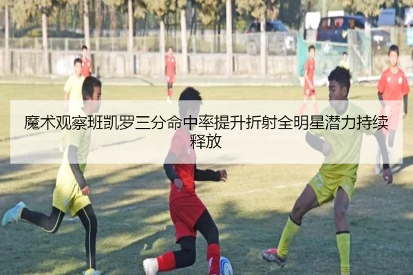魔术观察班凯罗三分命中率提升折射全明星潜力持续释放