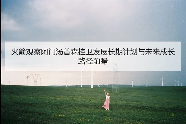 火箭观察阿门汤普森控卫发展长期计划与未来成长路径前瞻