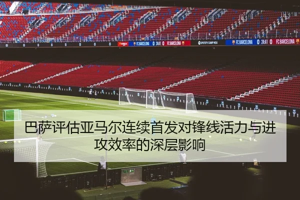 巴萨评估亚马尔连续首发对锋线活力与进攻效率的深层影响
